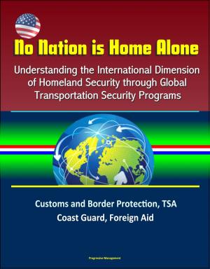 Cover of the book No Nation is Home Alone: Understanding the International Dimension of Homeland Security through Global Transportation Security Programs - Customs and Border Protection, TSA, Coast Guard, Foreign Aid by Progressive Management