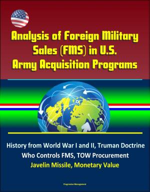 Cover of the book Analysis of Foreign Military Sales (FMS) in U.S. Army Acquisition Programs - History from World War I and II, Truman Doctrine, Who Controls FMS, TOW Procurement, Javelin Missile, Monetary Value by Progressive Management