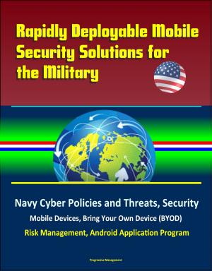 Cover of the book Rapidly Deployable Mobile Security Solutions for the Military: Navy Cyber Policies and Threats, Security, Mobile Devices, Bring Your Own Device (BYOD), Risk Management, Android Application Program by Progressive Management