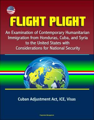 Cover of the book Flight Plight: An Examination of Contemporary Humanitarian Immigration from Honduras, Cuba, and Syria to the United States with Considerations for National Security - Cuban Adjustment Act, ICE, Visas by Progressive Management