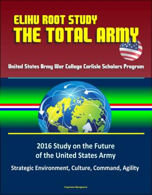 Cover of the book Elihu Root Study: The Total Army - United States Army War College Carlisle Scholars Program, 2016 Study on the Future of the United States Army - Strategic Environment, Culture, Command, Agility by Progressive Management