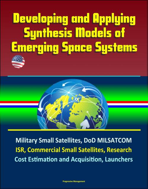 Cover of the book Developing and Applying Synthesis Models of Emerging Space Systems: Military Small Satellites, DoD MILSATCOM, ISR, Commercial Small Satellites, Research, Cost Estimation and Acquisition, Launchers by Progressive Management, Progressive Management
