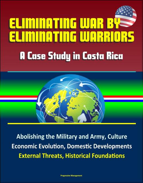 Cover of the book Eliminating War by Eliminating Warriors: A Case Study in Costa Rica - Abolishing the Military and Army, Culture, Economic Evolution, Domestic Developments, External Threats, Historical Foundations by Progressive Management, Progressive Management