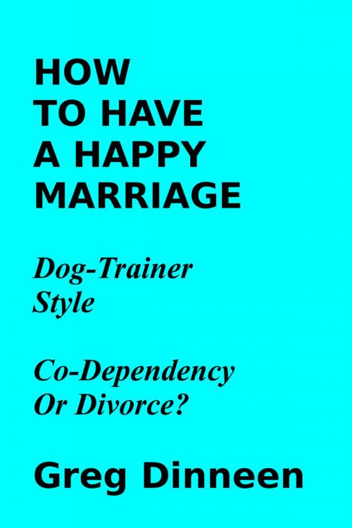Cover of the book How To Have A Happy Marriage Dog Trainer Style Co-Dependency Or Divorce? by Greg Dinneen, Greg Dinneen