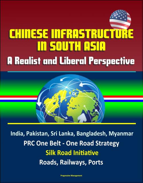 Cover of the book Chinese Infrastructure in South Asia: A Realist and Liberal Perspective, India, Pakistan, Sri Lanka, Bangladesh, Myanmar, PRC One Belt - One Road Strategy, Silk Road Initiative, Roads, Railways, Ports by Progressive Management, Progressive Management