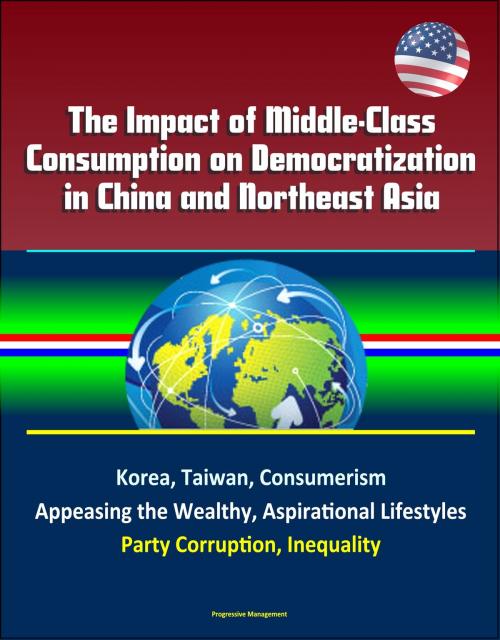 Cover of the book The Impact of Middle-Class Consumption on Democratization in China and Northeast Asia: Korea, Taiwan, Consumerism, Appeasing the Wealthy, Aspirational Lifestyles, Party Corruption, Inequality by Progressive Management, Progressive Management