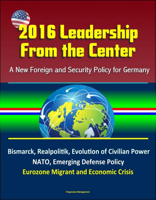 Cover of the book 2016 Leadership From the Center: A New Foreign and Security Policy for Germany - Bismarck, Realpolitik, Evolution of Civilian Power, NATO, Emerging Defense Policy, Eurozone Migrant and Economic Crisis by Progressive Management, Progressive Management