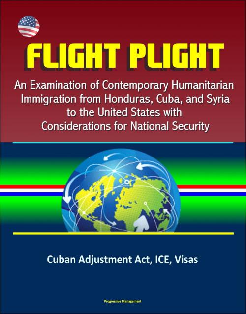 Cover of the book Flight Plight: An Examination of Contemporary Humanitarian Immigration from Honduras, Cuba, and Syria to the United States with Considerations for National Security - Cuban Adjustment Act, ICE, Visas by Progressive Management, Progressive Management