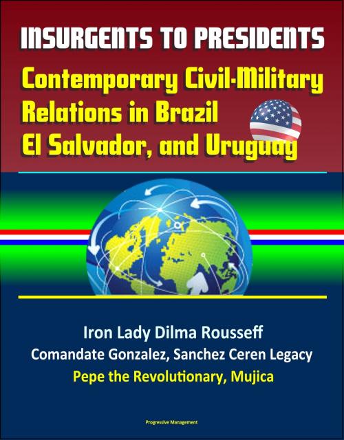 Cover of the book Insurgents to Presidents: Contemporary Civil-Military Relations in Brazil, El Salvador, and Uruguay - Iron Lady Dilma Rousseff, Comandate Gonzalez, Sanchez Ceren Legacy, Pepe the Revolutionary, Mujica by Progressive Management, Progressive Management