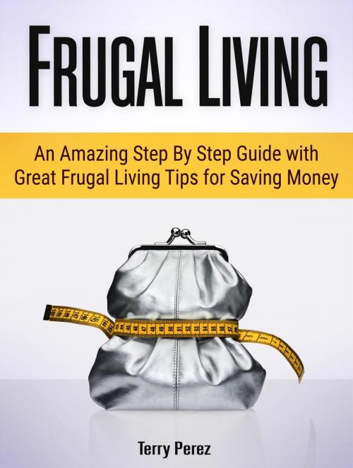 Cover of the book Frugal Living: An Amazing Step By Step Guide with Great Frugal Living Tips for Saving Money by Terry Perez, Amazing Publisher