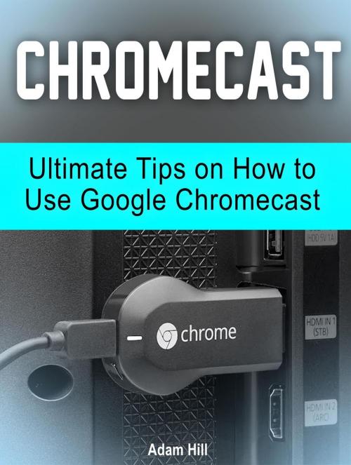 Cover of the book Chromecast: Ultimate Tips on How to Use Google Chromecast by Adam Hill, Amazing Publisher