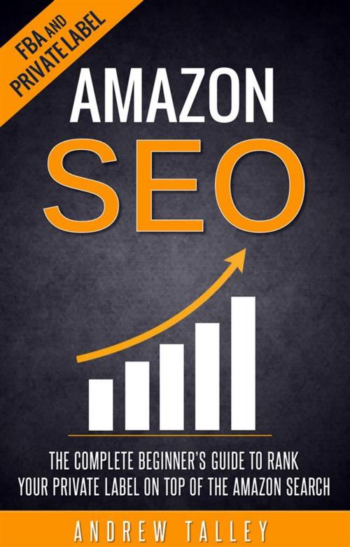 Cover of the book Amazon SEO - The Complete Beginner's Guide to Rank Your Private Label on Top of the Amazon Search by Andrew Talley, Andrew Talley