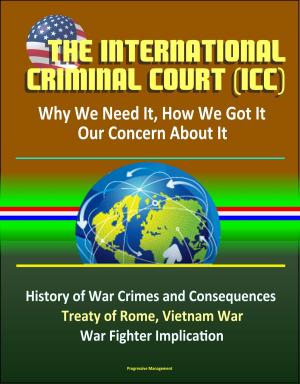Cover of the book The International Criminal Court (ICC): Why We Need It, How We Got It, Our Concern About It - History of War Crimes and Consequences, Treaty of Rome, Vietnam War, Atrocities, War Fighter Implication by Progressive Management