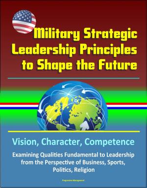 Cover of the book Military Strategic Leadership Principles to Shape the Future: Vision, Character, Competence, Examining Qualities Fundamental to Leadership from the Perspective of Business, Sports, Politics, Religion by Progressive Management