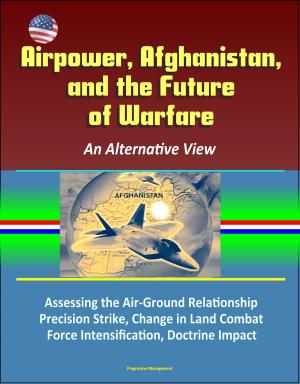 Cover of the book Airpower, Afghanistan, and the Future of Warfare: An Alternative View - Assessing the Air-Ground Relationship, Precision Strike, Change in Land Combat, Force Intensification, Doctrine Impact by Progressive Management