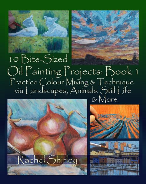 Cover of the book 10 Bite Sized Oil Painting Projects: Book 1 Practice Colour Mixing and Technique via Landscapes, Animals, Still Life and More by Rachel Shirley, Rachel Shirley