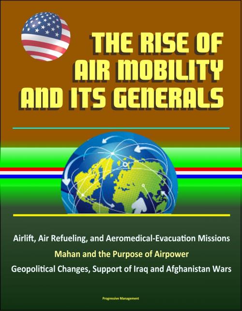 Cover of the book The Rise of Air Mobility and Its Generals: Airlift, Air Refueling, and Aeromedical-Evacuation Missions, Mahan and the Purpose of Airpower, Geopolitical Changes, Support of Iraq and Afghanistan Wars by Progressive Management, Progressive Management