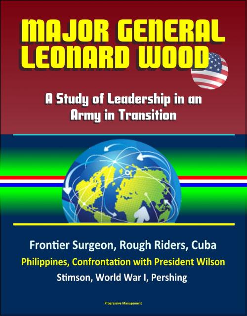 Cover of the book Major General Leonard Wood: A Study of Leadership in an Army in Transition - Frontier Surgeon, Rough Riders, Cuba, Philippines, Confrontation with President Wilson, Stimson, World War I, Pershing by Progressive Management, Progressive Management