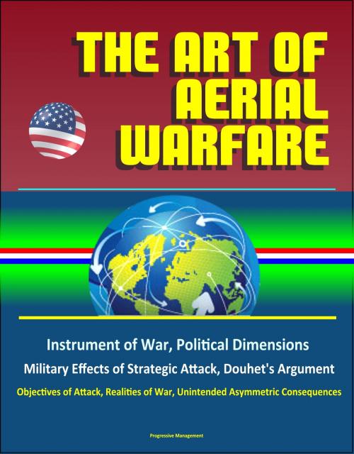 Cover of the book The Art of Aerial Warfare: Instrument of War, Political Dimensions, Military Effects of Strategic Attack, Douhet's Argument, Objectives of Attack, Realities of War, Unintended Asymmetric Consequences by Progressive Management, Progressive Management