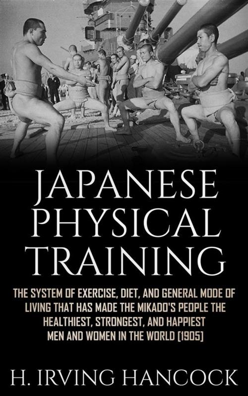 Cover of the book Japanese Physical Training - The system of exercise, diet, and general mode of living that has made the mikado’s people the healthiest, strongest, and happiest men and women in the world by H. Irving Hancock, H. Irving Hancock
