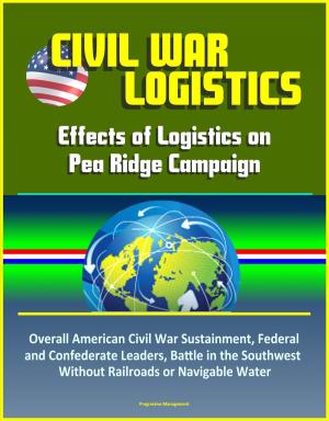 Cover of the book Civil War Logistics: Effects of Logistics on Pea Ridge Campaign - Overall American Civil War Sustainment, Federal and Confederate Leaders, Battle in the Southwest Without Railroads or Navigable Water by Progressive Management