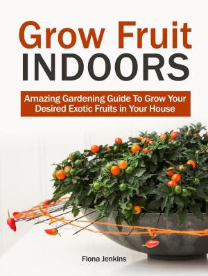 Cover of the book Grow Fruit Indoors: Amazing Gardening Guide To Grow Your Desired Exotic Fruits in Your House by Emma Moore