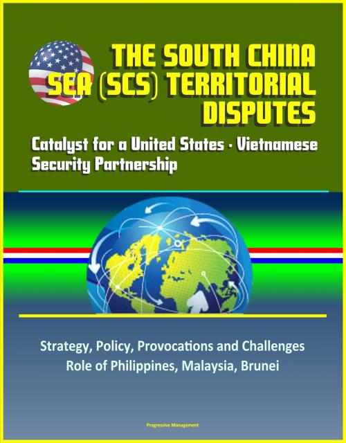Cover of the book The South China Sea (SCS) Territorial Disputes: Catalyst for a United States - Vietnamese Security Partnership - Strategy, Policy, Provocations and Challenges, Role of Philippines, Malaysia, Brunei by Progressive Management, Progressive Management