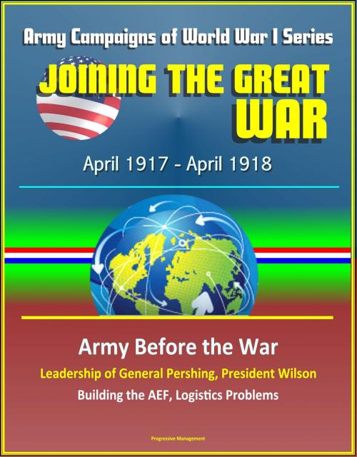 Cover of the book Joining the Great War: April 1917 - April 1918, Army Campaigns of World War I Series - Army Before the War, Leadership of General Pershing, President Wilson, Building the AEF, Logistics Problems by Progressive Management, Progressive Management