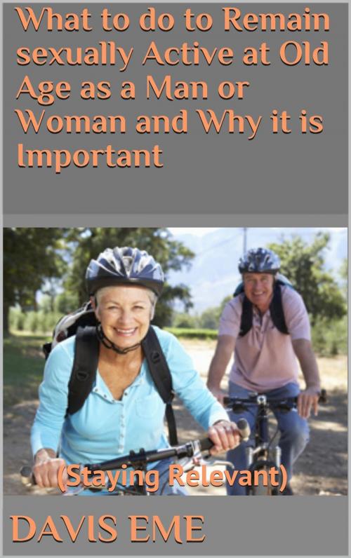 Cover of the book What To Do to Remain Sexually Active at Old Age as a Man or Woman and Why it is Important (Staying Relevant) by Davis Eme, Davis Eme