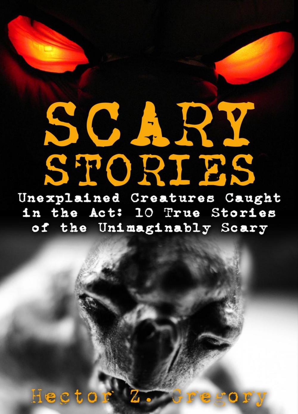Big bigCover of Scary Stories: Unexplained Creatures Caught in the Act: 10 True Stories of the Unimaginably Scary