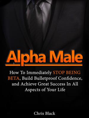Cover of the book Alpha Male: How To Immediately Stop Being Beta, Build Bulletproof Confidence, and Achieve Great Success In All Aspects of Your Life by Anna Massie