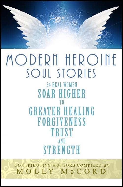 Cover of the book Modern Heroine Soul Stories: 24 Real Women Soar Higher to Greater Healing, Forgiveness, Trust and Strength by Molly McCord, Molly McCord