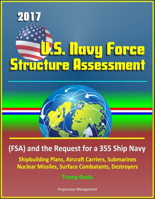 Cover of the book 2017 U.S. Navy Force Structure Assessment (FSA) and the Request for a 355 Ship Navy, Shipbuilding Plans, Aircraft Carriers, Submarines, Nuclear Missiles, Surface Combatants, Destroyers, Trump Goals by Progressive Management, Progressive Management