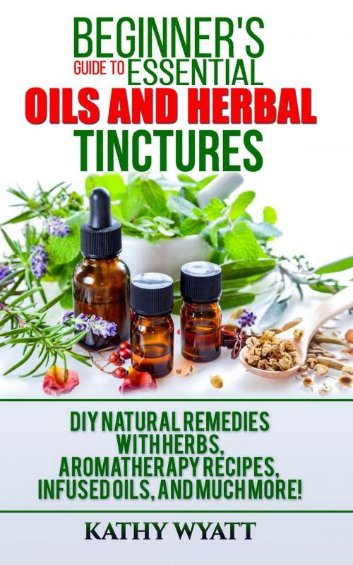 Cover of the book Beginner's Guide to Essential Oils and Herbal Tinctures: DIY Natural Remedies with Herbs, Aromatherapy Recipes, Infused Oils, and Much More! by Kathy Wyatt, CiJiRO Publishing