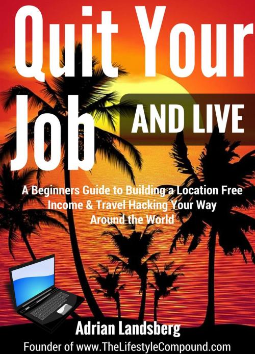 Cover of the book Quit Your Job And Live: A Beginners Guide to Building a Location Free Income & Travel Hacking Your Way Around the World by Adrian Landsberg, Adrian Landsberg