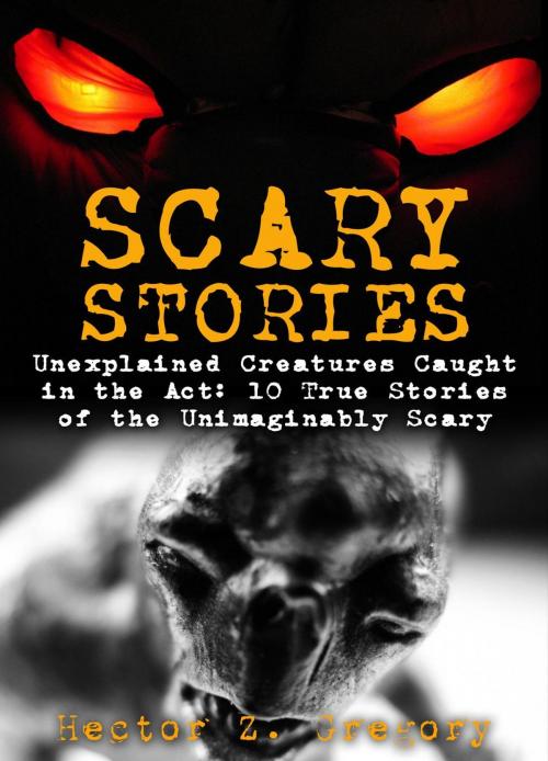 Cover of the book Scary Stories: Unexplained Creatures Caught in the Act: 10 True Stories of the Unimaginably Scary by Hector Z. Gregory, Hector Z. Gregory