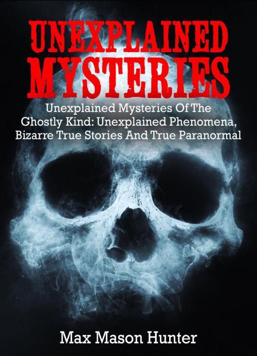 Cover of the book Unexplained Mysteries: Unexplained Mysteries Of The Ghostly Kind: Unexplained Phenomena, Bizarre True Stories And True Paranormal Box Set by Max Mason Hunter, Max Mason Hunter