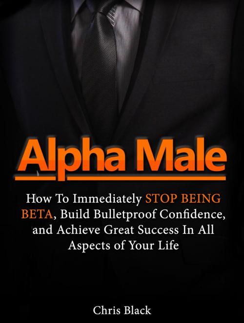Cover of the book Alpha Male: How To Immediately Stop Being Beta, Build Bulletproof Confidence, and Achieve Great Success In All Aspects of Your Life by Chris Black, Jet Solutions