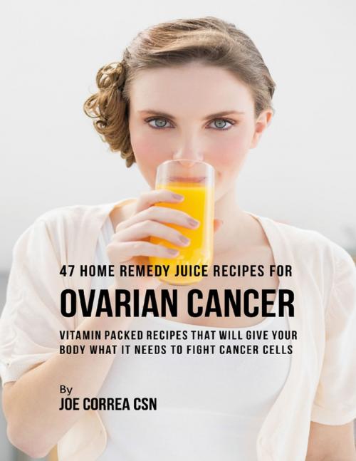 Cover of the book 47 Home Remedy Juice Recipes for Ovarian Cancer: Vitamin Packed Recipes That Will Give Your Body What It Needs to Fight Cancer Cells by Joe Correa CSN, Lulu.com
