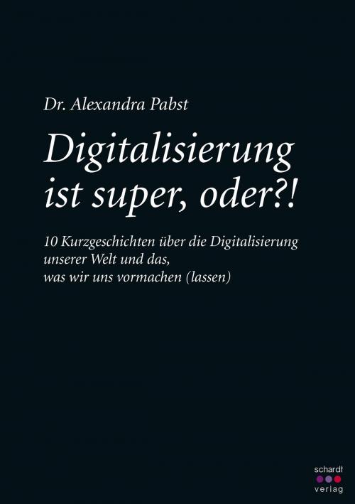 Cover of the book Digitalisierung ist super, oder? 10 Kurzgeschichten über die Digitalisierung unserer Welt und das, was wir uns vormachen (lassen) by Alexandra Pabst, Schardt Verlag