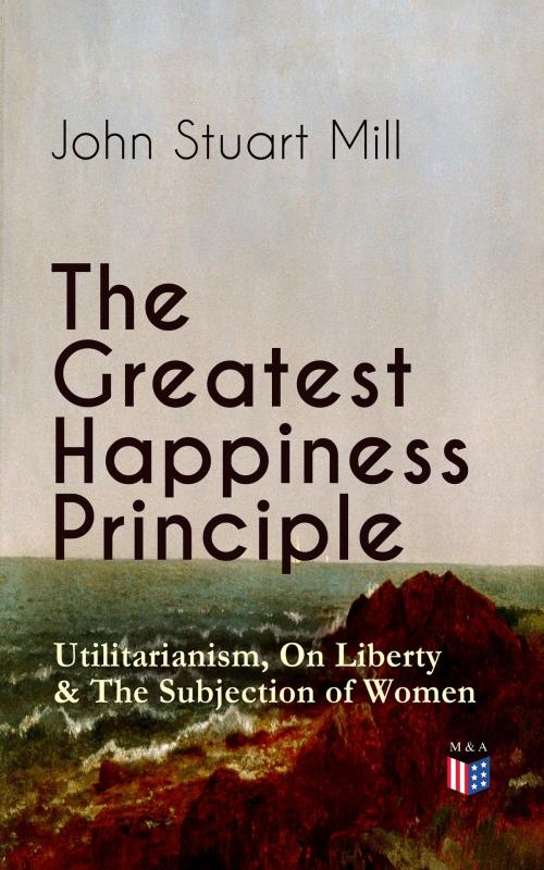 Cover of the book The Greatest Happiness Principle - Utilitarianism, On Liberty & The Subjection of Women by John Stuart Mill, Madison & Adams Press