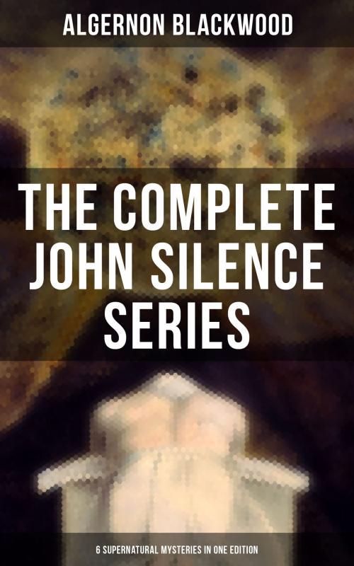 Cover of the book THE COMPLETE JOHN SILENCE SERIES (6 Supernatural Mysteries in One Edition) by Algernon Blackwood, Musaicum Books