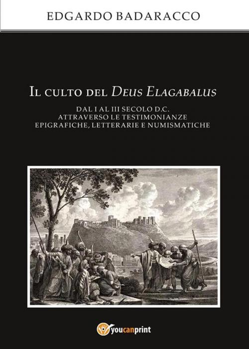Cover of the book Il culto del Deus Elagabalus dal I al III secolo d.C. attraverso le testimonianze epigrafiche, letterarie e numismatiche by Edgardo Badaracco, Youcanprint