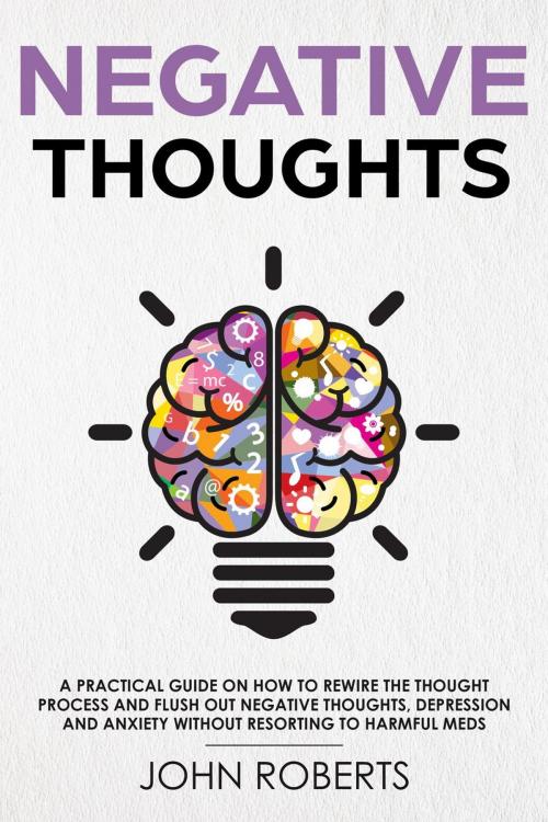 Cover of the book Negative Thoughts: How to Rewire the Thought Process and Flush out Negative Thinking, Depression, and Anxiety Without Resorting to Harmful Meds by John Roberts, John Roberts