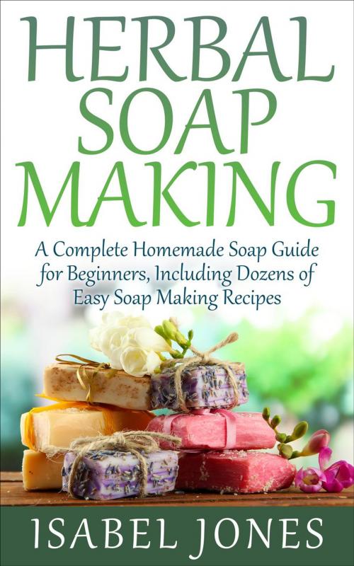 Cover of the book Herbal Soap Making: A Complete Homemade Soap Guide for Beginners, Including Dozens of Easy Soap Making Recipes by Isabel Jones, justhappyforever.com