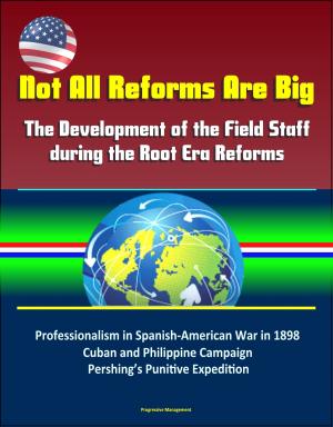 Cover of the book Not All Reforms Are Big: The Development of the Field Staff during the Root Era Reforms: Professionalism in Spanish-American War in 1898, Cuban and Philippine Campaign, Pershing’s Punitive Expedition by Progressive Management
