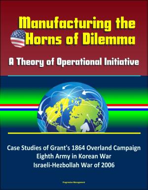 Cover of the book Manufacturing the Horns of Dilemma: A Theory of Operational Initiative – Case Studies of Grant's 1864 Overland Campaign, Eighth Army in Korean War, Israeli-Hezbollah War of 2006 by Progressive Management