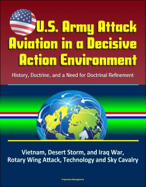 Cover of the book U.S. Army Attack Aviation in a Decisive Action Environment: History, Doctrine, and a Need for Doctrinal Refinement – Vietnam, Desert Storm, and Iraq War, Rotary Wing Attack, Technology and Sky Cavalry by Progressive Management