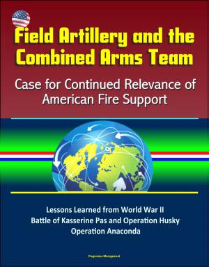 Cover of the book Field Artillery and the Combined Arms Team: Case for Continued Relevance of American Fire Support – Lessons Learned from World War II Battle of Kasserine Pas and Operation Husky, Operation Anaconda by Progressive Management