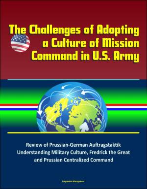 Cover of the book The Challenges of Adopting a Culture of Mission Command in U.S. Army: Review of Prussian-German Auftragstaktik, Understanding Military Culture, Fredrick the Great and Prussian Centralized Command by Progressive Management